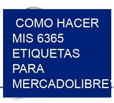 como hacer mis 6365 etiquetas para mercadolibre?
